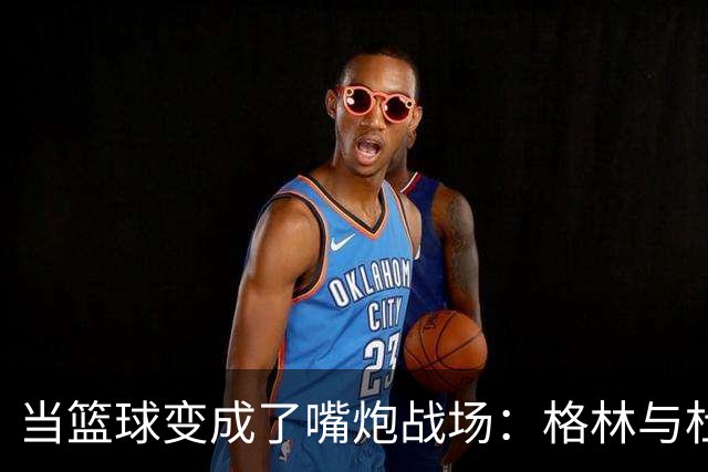 当篮球变成了嘴炮战场：格林与杜兰特的幽默较量